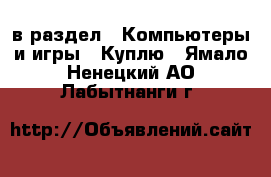  в раздел : Компьютеры и игры » Куплю . Ямало-Ненецкий АО,Лабытнанги г.